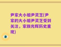 尹家大小姐尹灵芝(尹家的大小姐尹灵芝受到关注，家族光辉历史重现)