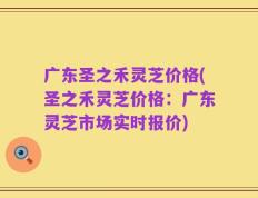 广东圣之禾灵芝价格(圣之禾灵芝价格：广东灵芝市场实时报价)
