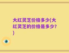 大红灵芝价格多少(大红灵芝的价格是多少？)
