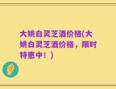大姚白灵芝酒价格(大姚白灵芝酒价格，限时特惠中！)