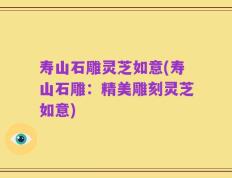 寿山石雕灵芝如意(寿山石雕：精美雕刻灵芝如意)