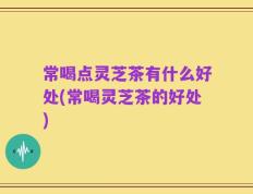常喝点灵芝茶有什么好处(常喝灵芝茶的好处)