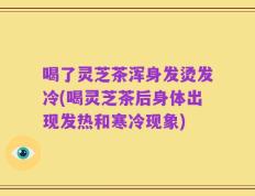 喝了灵芝茶浑身发烫发冷(喝灵芝茶后身体出现发热和寒冷现象)