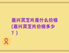 嘉兴灵芝片是什么价格(嘉兴灵芝片价格多少？)