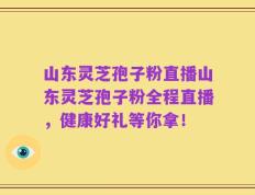 山东灵芝孢子粉直播山东灵芝孢子粉全程直播，健康好礼等你拿！