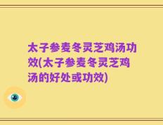 太子参麦冬灵芝鸡汤功效(太子参麦冬灵芝鸡汤的好处或功效)