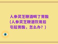 人参灵芝鞭酒喝了胃酸(人参灵芝鞭酒饮用后引起胃酸，怎么办？)