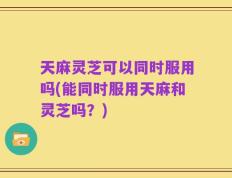天麻灵芝可以同时服用吗(能同时服用天麻和灵芝吗？)