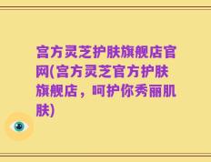 宫方灵芝护肤旗舰店官网(宫方灵芝官方护肤旗舰店，呵护你秀丽肌肤)