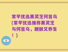 常芊优选黑灵芝何首乌(常芊优选推荐黑灵芝与何首乌，靓肤又养生！)