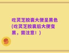 吃灵芝胶囊大便呈黑色(吃灵芝胶囊后大便变黑，需注意！)