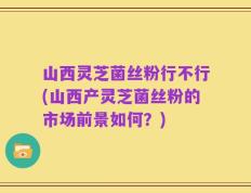 山西灵芝菌丝粉行不行(山西产灵芝菌丝粉的市场前景如何？)