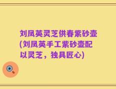 刘凤英灵芝供春紫砂壶(刘凤英手工紫砂壶配以灵芝，独具匠心)