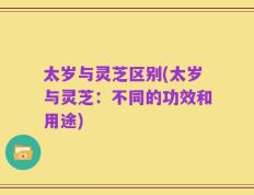 太岁与灵芝区别(太岁与灵芝：不同的功效和用途)