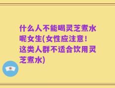 什么人不能喝灵芝煮水呢女生(女性应注意！这类人群不适合饮用灵芝煮水)