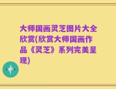 大师国画灵芝图片大全欣赏(欣赏大师国画作品《灵芝》系列完美呈现)
