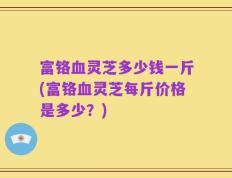 富铬血灵芝多少钱一斤(富铬血灵芝每斤价格是多少？)