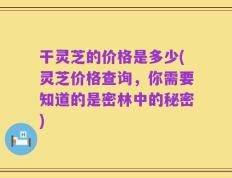干灵芝的价格是多少(灵芝价格查询，你需要知道的是密林中的秘密)