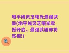 地平线灵芝曙光最强武器(地平线灵芝曙光震撼开启，最强武器即将亮相!)