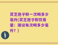 灵芝孢子粉一次喝多少毫升(灵芝孢子粉饮用量：建议每次喝多少毫升？)