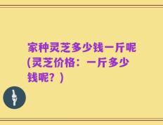 家种灵芝多少钱一斤呢(灵芝价格：一斤多少钱呢？)