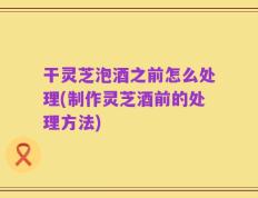 干灵芝泡酒之前怎么处理(制作灵芝酒前的处理方法)