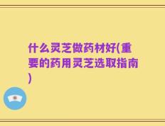 什么灵芝做药材好(重要的药用灵芝选取指南)