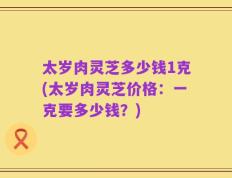 太岁肉灵芝多少钱1克(太岁肉灵芝价格：一克要多少钱？)