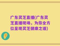 广东灵芝直播(广东灵芝直播现场，为你全方位呈现灵芝健康之道)