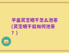 平盖灵芝晒干怎么泡茶(灵芝晒干后如何泡茶？)