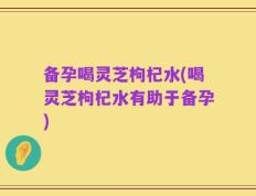 备孕喝灵芝枸杞水(喝灵芝枸杞水有助于备孕)