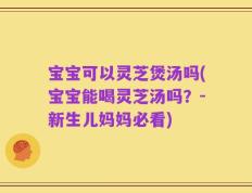 宝宝可以灵芝煲汤吗(宝宝能喝灵芝汤吗？-新生儿妈妈必看)