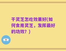 干灵芝怎吃效果好(如何食用灵芝，发挥最好的功效？)