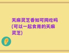 天麻灵芝香如可同吃吗(可以一起食用的天麻灵芝)