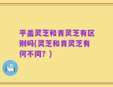 平盖灵芝和青灵芝有区别吗(灵芝和青灵芝有何不同？)