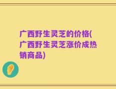 广西野生灵芝的价格(广西野生灵芝涨价成热销商品)