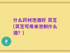 什么药材泡酒好 灵芝(灵芝可用来泡制什么酒？)