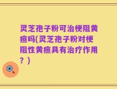 灵芝孢子粉可治梗阻黄疸吗(灵芝孢子粉对梗阻性黄疸具有治疗作用？)