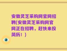 安徽灵芝采购网官网招聘(安徽灵芝采购网官网正在招聘，赶快来投简历！)