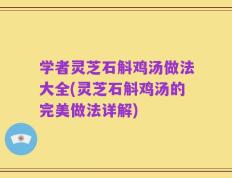 学者灵芝石斛鸡汤做法大全(灵芝石斛鸡汤的完美做法详解)