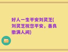 好人一生平安刘灵芝(刘灵芝祝您平安，善良撒满人间)