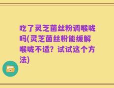 吃了灵芝菌丝粉调喉咙吗(灵芝菌丝粉能缓解喉咙不适？试试这个方法)