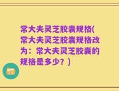 常大夫灵芝胶囊规格(常大夫灵芝胶囊规格改为：常大夫灵芝胶囊的规格是多少？)