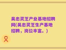吴忠灵芝产业基地招聘网(吴忠灵芝生产基地招聘，岗位丰富。)