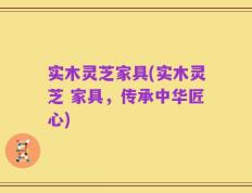 实木灵芝家具(实木灵芝 家具，传承中华匠心)