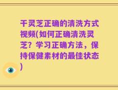 干灵芝正确的清洗方式视频(如何正确清洗灵芝？学习正确方法，保持保健素材的最佳状态)