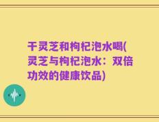 干灵芝和枸杞泡水喝(灵芝与枸杞泡水：双倍功效的健康饮品)
