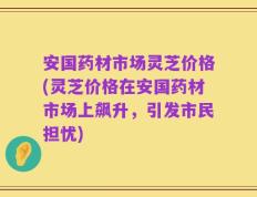 安国药材市场灵芝价格(灵芝价格在安国药材市场上飙升，引发市民担忧)