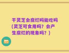 干灵芝会腐烂吗能吃吗(灵芝可食用吗？会产生腐烂的现象吗？)