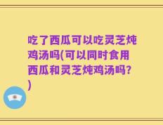 吃了西瓜可以吃灵芝炖鸡汤吗(可以同时食用西瓜和灵芝炖鸡汤吗？)